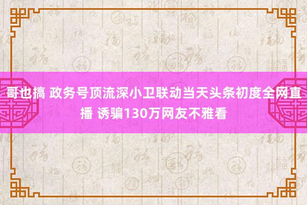 哥也搞 政务号顶流深小卫联动当天头条初度全网直播 诱骗130万网友不雅看
