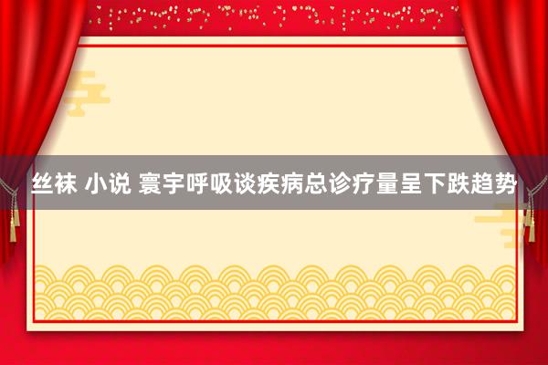 丝袜 小说 寰宇呼吸谈疾病总诊疗量呈下跌趋势