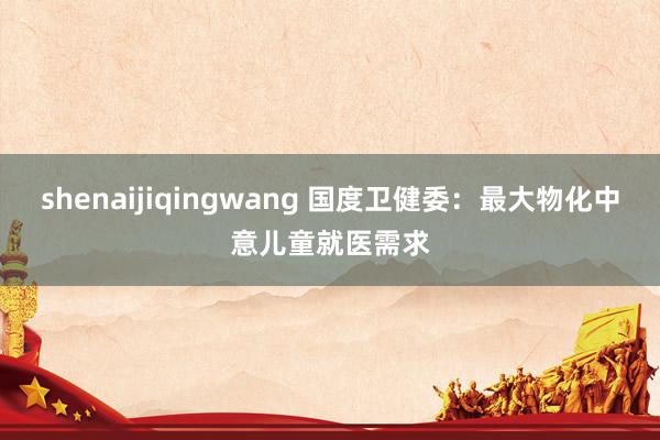 shenaijiqingwang 国度卫健委：最大物化中意儿童就医需求