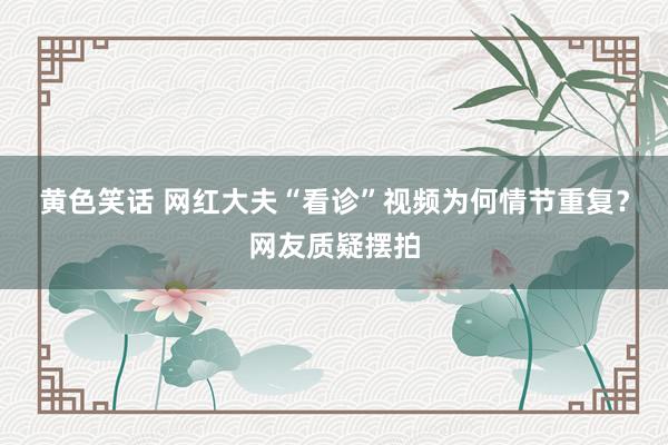 黄色笑话 网红大夫“看诊”视频为何情节重复？网友质疑摆拍