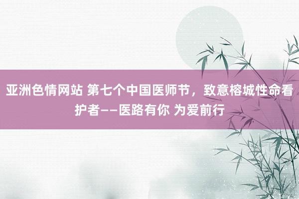 亚洲色情网站 第七个中国医师节，致意榕城性命看护者——医路有你 为爱前行