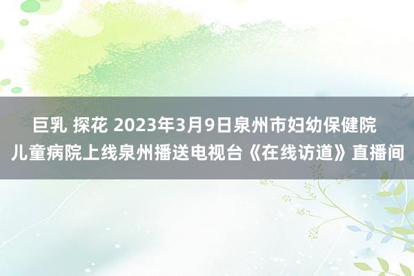 巨乳 探花 2023年3月9日泉州市妇幼保健院 儿童病院上线泉州播送电视台《在线访道》直播间