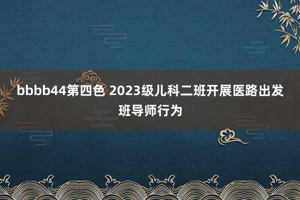 bbbb44第四色 2023级儿科二班开展医路出发班导师行为