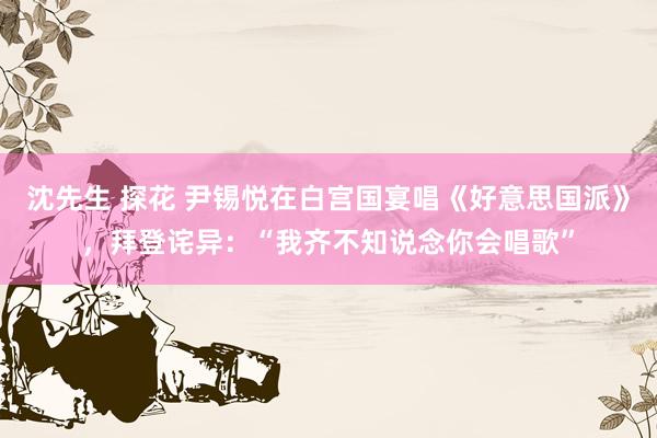 沈先生 探花 尹锡悦在白宫国宴唱《好意思国派》，拜登诧异：“我齐不知说念你会唱歌”
