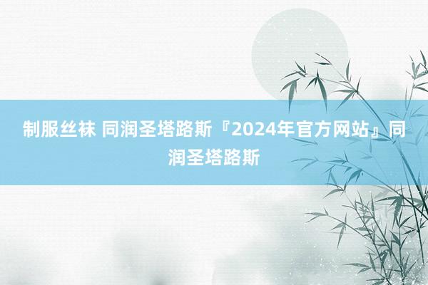 制服丝袜 同润圣塔路斯『2024年官方网站』同润圣塔路斯