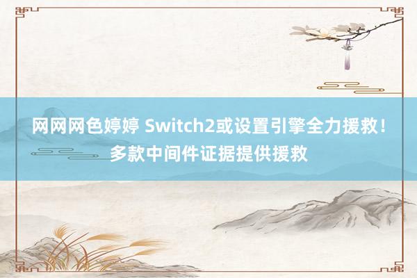 网网网色婷婷 Switch2或设置引擎全力援救！多款中间件证据提供援救