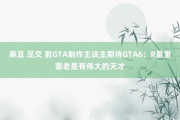 麻豆 足交 前GTA制作主谈主期待GTA6：R星里面老是有伟大的天才