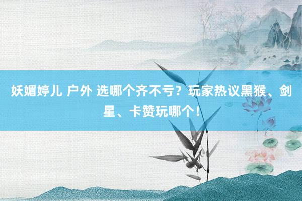 妖媚婷儿 户外 选哪个齐不亏？玩家热议黑猴、剑星、卡赞玩哪个！