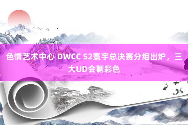 色情艺术中心 DWCC S2寰宇总决赛分组出炉，三大UD会剿彩色