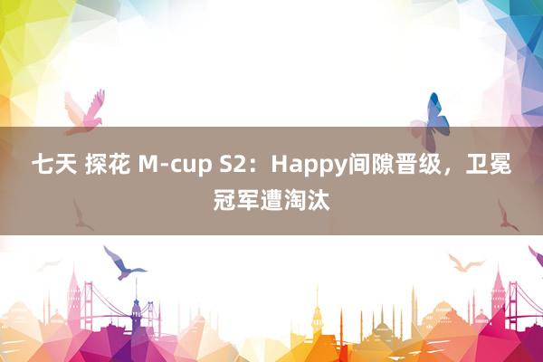 七天 探花 M-cup S2：Happy间隙晋级，卫冕冠军遭淘汰