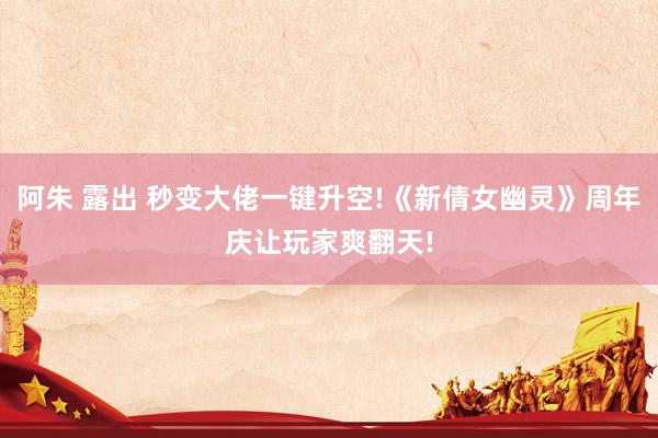 阿朱 露出 秒变大佬一键升空!《新倩女幽灵》周年庆让玩家爽翻天!
