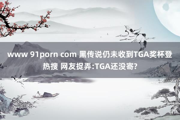 www 91porn com 黑传说仍未收到TGA奖杯登热搜 网友捉弄:TGA还没寄?
