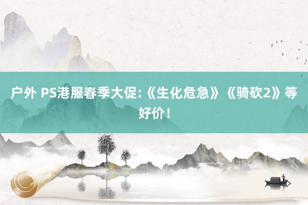 户外 PS港服春季大促:《生化危急》《骑砍2》等好价！