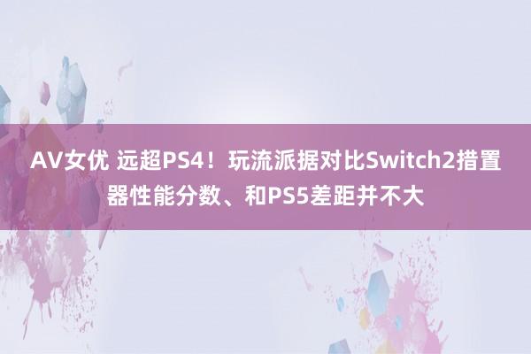AV女优 远超PS4！玩流派据对比Switch2措置器性能分数、和PS5差距并不大