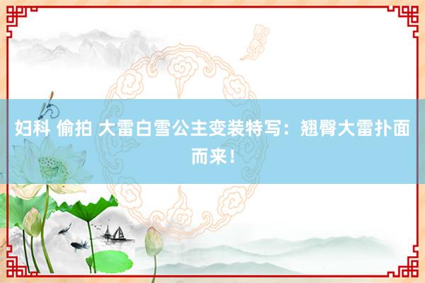 妇科 偷拍 大雷白雪公主变装特写：翘臀大雷扑面而来！