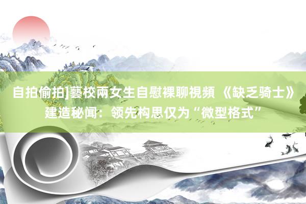 自拍偷拍]藝校兩女生自慰裸聊視頻 《缺乏骑士》建造秘闻：领先构思仅为“微型格式”