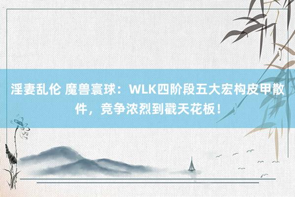淫妻乱伦 魔兽寰球：WLK四阶段五大宏构皮甲散件，竞争浓烈到戳天花板！
