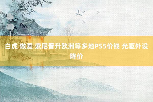 白虎 做爱 索尼晋升欧洲等多地PS5价钱 光驱外设降价