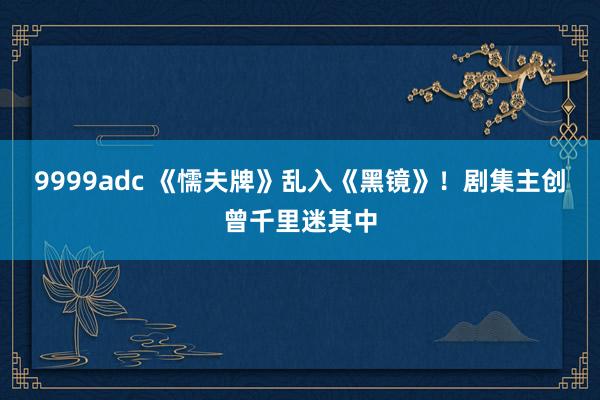 9999adc 《懦夫牌》乱入《黑镜》！剧集主创曾千里迷其中