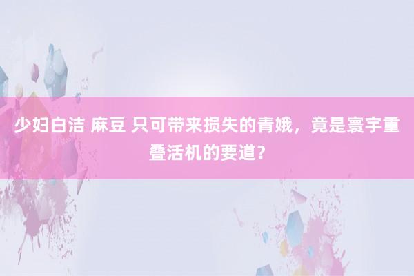 少妇白洁 麻豆 只可带来损失的青娥，竟是寰宇重叠活机的要道？