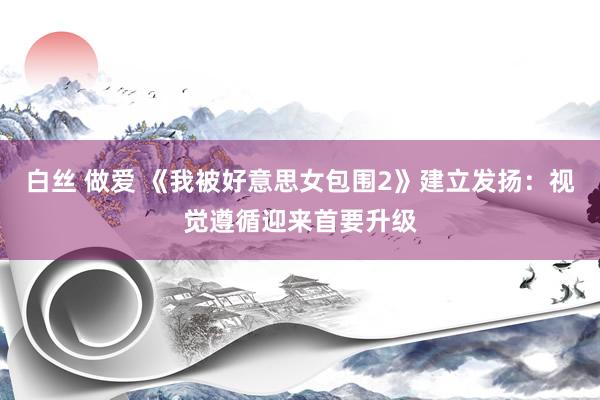 白丝 做爱 《我被好意思女包围2》建立发扬：视觉遵循迎来首要升级