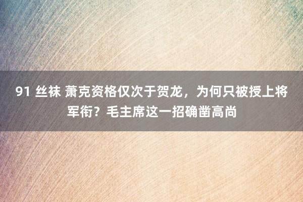 91 丝袜 萧克资格仅次于贺龙，为何只被授上将军衔？毛主席这一招确凿高尚
