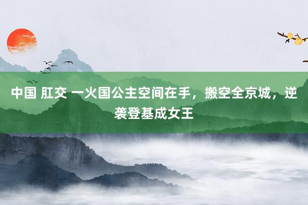 中国 肛交 一火国公主空间在手，搬空全京城，逆袭登基成女王