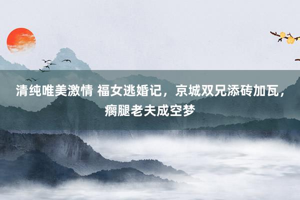清纯唯美激情 福女逃婚记，京城双兄添砖加瓦，瘸腿老夫成空梦