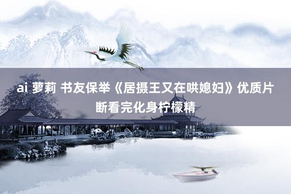 ai 萝莉 书友保举《居摄王又在哄媳妇》优质片断看完化身柠檬精