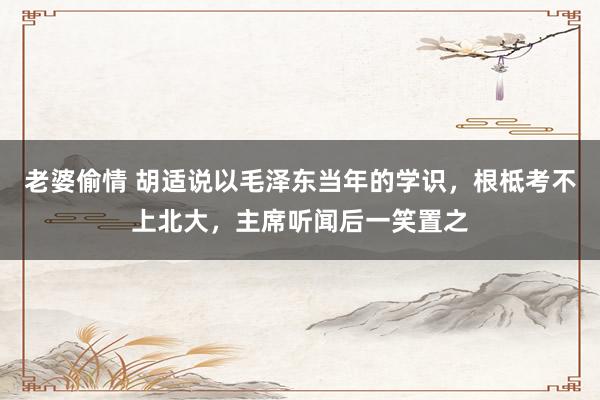 老婆偷情 胡适说以毛泽东当年的学识，根柢考不上北大，主席听闻后一笑置之