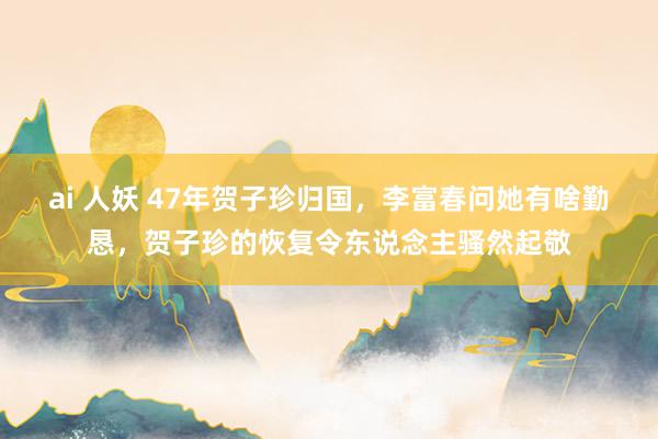 ai 人妖 47年贺子珍归国，李富春问她有啥勤恳，贺子珍的恢复令东说念主骚然起敬