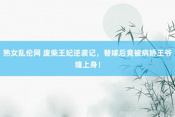 熟女乱伦网 废柴王妃逆袭记，替嫁后竟被病娇王爷缠上身！