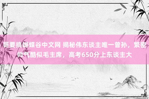 哥要搞蝴蝶谷中文网 揭秘伟东谈主唯一曾孙，繁密帅气酷似毛主席，高考650分上东谈主大