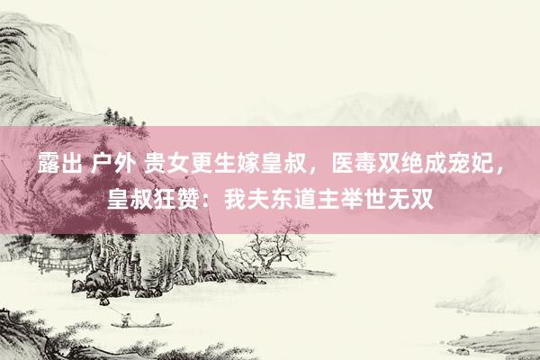 露出 户外 贵女更生嫁皇叔，医毒双绝成宠妃，皇叔狂赞：我夫东道主举世无双