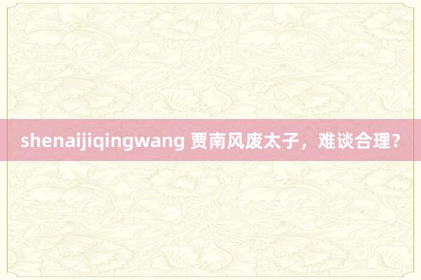 shenaijiqingwang 贾南风废太子，难谈合理？