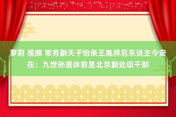 萝莉 视频 常务副天子怡亲王胤祥后东谈主今安在：九世孙退休前是北京副处级干部