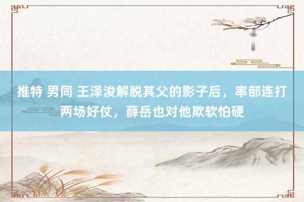 推特 男同 王泽浚解脱其父的影子后，率部连打两场好仗，薛岳也对他欺软怕硬