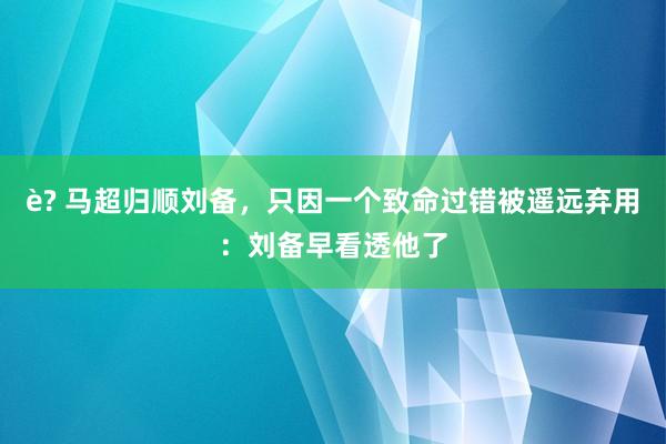 è? 马超归顺刘备，只因一个致命过错被遥远弃用：刘备早看透他了