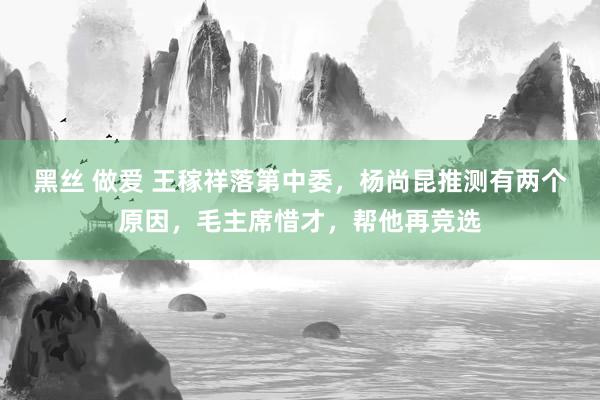 黑丝 做爱 王稼祥落第中委，杨尚昆推测有两个原因，毛主席惜才，帮他再竞选