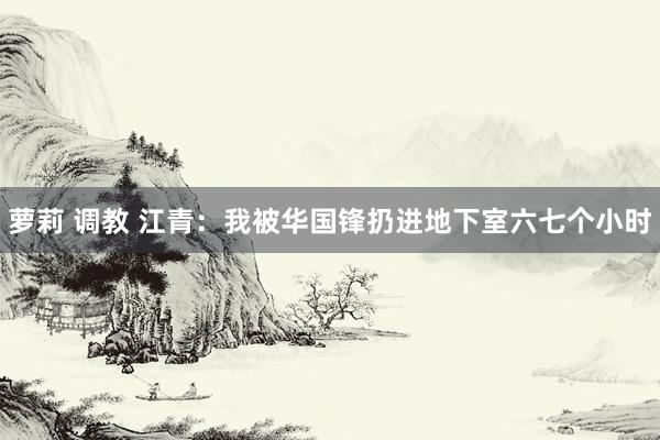 萝莉 调教 江青：我被华国锋扔进地下室六七个小时
