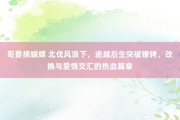 哥要搞蝴蝶 北伐风浪下，逾越后生突破镣铐，改换与爱情交汇的热血篇章