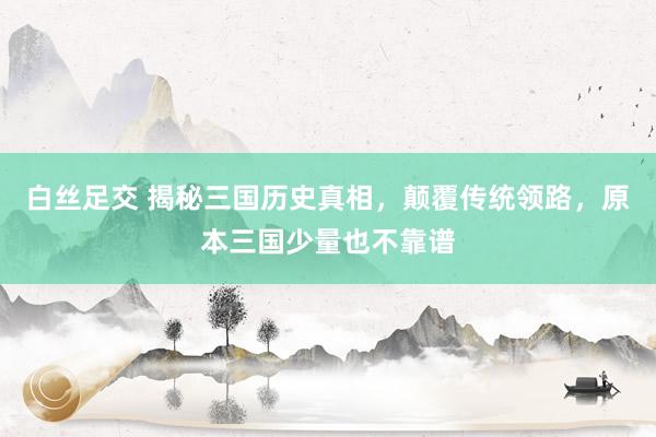 白丝足交 揭秘三国历史真相，颠覆传统领路，原本三国少量也不靠谱