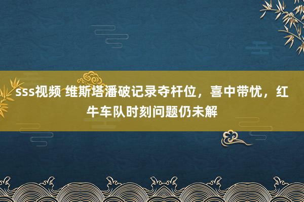 sss视频 维斯塔潘破记录夺杆位，喜中带忧，红牛车队时刻问题仍未解
