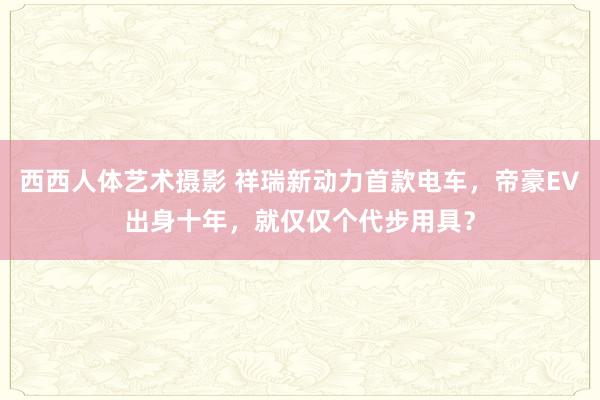 西西人体艺术摄影 祥瑞新动力首款电车，帝豪EV出身十年，就仅仅个代步用具？