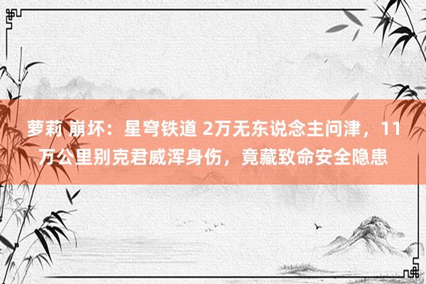 萝莉 崩坏：星穹铁道 2万无东说念主问津，11万公里别克君威浑身伤，竟藏致命安全隐患