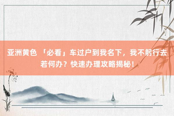 亚洲黄色 「必看」车过户到我名下，我不躬行去若何办？快速办理攻略揭秘！