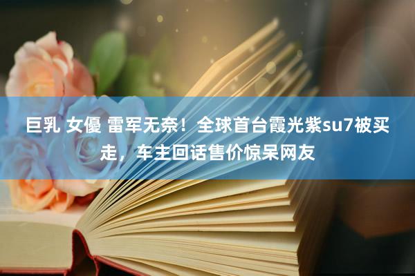 巨乳 女優 雷军无奈！全球首台霞光紫su7被买走，车主回话售价惊呆网友