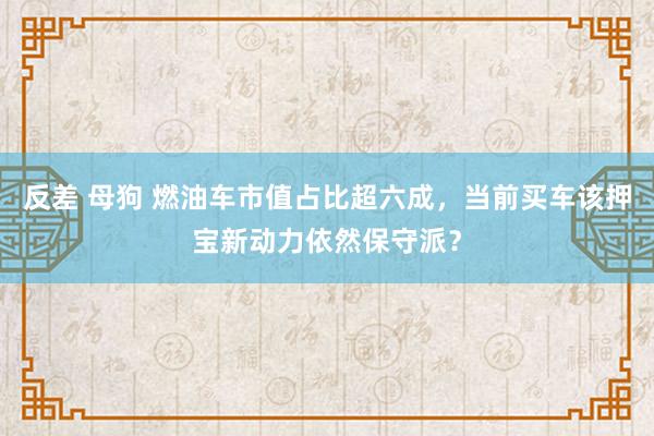 反差 母狗 燃油车市值占比超六成，当前买车该押宝新动力依然保守派？