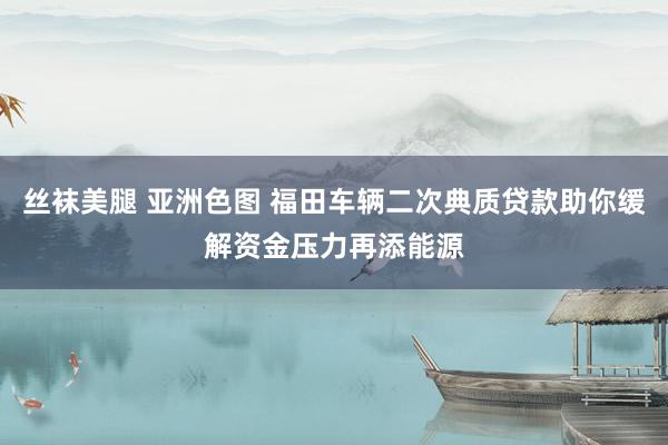 丝袜美腿 亚洲色图 福田车辆二次典质贷款助你缓解资金压力再添能源