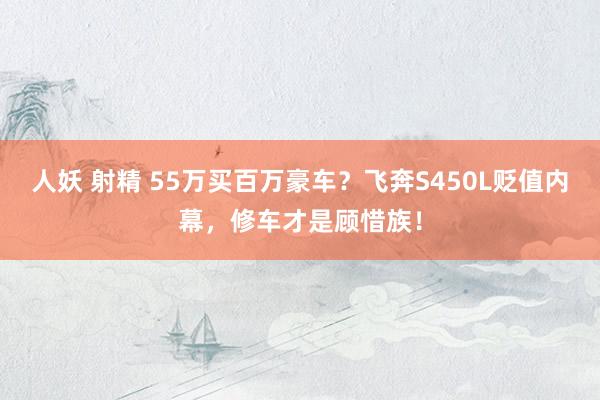 人妖 射精 55万买百万豪车？飞奔S450L贬值内幕，修车才是顾惜族！